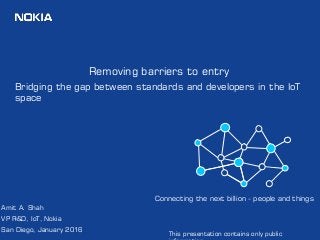 1
Removing barriers to entry
Bridging the gap between standards and developers in the IoT
space
Amit A. Shah
VP R&D, IoT, Nokia
San Diego, January 2016
Connecting the next billion - people and things
This presentation contains only public
 