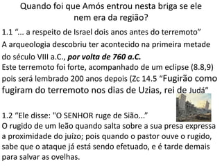 Quando foi que Amós entrou nesta briga se ele
nem era da região?
1.1 “... a respeito de Israel dois anos antes do terremoto”
A arqueologia descobriu ter acontecido na primeira metade
do século VIII a.C., por volta de 760 a.C.
Este terremoto foi forte, acompanhado de um eclipse (8.8,9)
pois será lembrado 200 anos depois (Zc 14.5 “Fugirão como
fugiram do terremoto nos dias de Uzias, rei de Judá”
1.2 “Ele disse: "O SENHOR ruge de Sião...”
O rugido de um leão quando salta sobre a sua presa expressa
a proximidade do juízo; pois quando o pastor ouve o rugido,
sabe que o ataque já está sendo efetuado, e é tarde demais
para salvar as ovelhas.
 