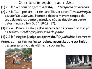 Os sete crimes de Israel? 2.6a
(1) 2.6 b "vendem por prata o justo, ... “ Desprezo ao devedor
(2) 2.6 b “..., e por um par de sandálias o pobre." Escravização
por dívidas ridículas. Homens ricos tomavam roupas de
seus devedores como garantia e não as devolviam como
determinava a lei (Dt 24.10-13, 17).
(3) 2.7 a " Pisam a cabeça dos necessitados como pisam o pó
da terra“ Humilhação/opressão do pobre
(4) 2.7 b " negam justiça ao oprimido.” O judiciário é corrupto
Amós, com os termos justo, pobre, necessitado e oprimido,
designa as principais vítimas da opressão.
 