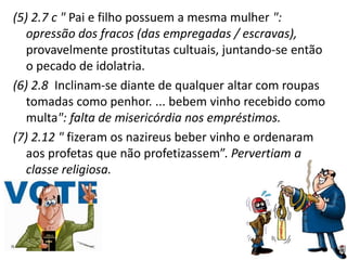 (5) 2.7 c " Pai e filho possuem a mesma mulher ":
opressão dos fracos (das empregadas / escravas),
provavelmente prostitutas cultuais, juntando-se então
o pecado de idolatria.
(6) 2.8 Inclinam-se diante de qualquer altar com roupas
tomadas como penhor. ... bebem vinho recebido como
multa": falta de misericórdia nos empréstimos.
(7) 2.12 " fizeram os nazireus beber vinho e ordenaram
aos profetas que não profetizassem”. Pervertiam a
classe religiosa.
 