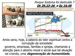 Porque Sodoma foi destruída ?
Dt 29.23-26 e Ez 16.49
Amós seria, hoje, a palavra do líder espiritual contra a
corrupção da sociedade:
governo, empresas, famílias e igrejas, chamando a
atenção para o abismo moral e social que tal situação
vai criando, uma degeneração da humanidade.
 