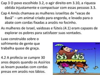 Cap 3 O povo escolhido 3.2, o agir direito em 3.10, a riqueza
obtida injustamente e compactuar com essas pessoas 3.3.
Cap 4 Amós chamava as mulheres israelitas de “vacas de
Basã” – um animal criado para engorda, e levado para o
abate com cordas fixadas a anzóis no focinho.
As mulheres de Israel, vaidosas e fúteis (4.1) eram capazes de
explorar os pobres para satisfazer suas vontades.
Luxo construído sobre o
sofrimento de gente que
trabalha quase de graça.
4.2 A profecia se cumpre 30
anos depois quando os Assírios
as levam puxadas com cordas
presas em anzóis nos lábios.
 