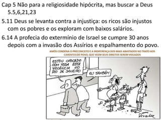 Cap 5 Não para a religiosidade hipócrita, mas buscar a Deus
5.5,6,21,23
5.11 Deus se levanta contra a injustiça: os ricos são injustos
com os pobres e os exploram com baixos salários.
6.14 A profecia do extermínio de Israel se cumpre 30 anos
depois com a invasão dos Assírios e espalhamento do povo.
 