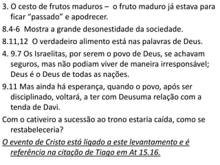 3. O cesto de frutos maduros – o fruto maduro já estava para
ficar “passado” e apodrecer.
8.4-6 Mostra a grande desonestidade da sociedade.
8.11,12 O verdadeiro alimento está nas palavras de Deus.
4. 9.7 Os Israelitas, por serem o povo de Deus, se achavam
seguros, mas não podiam viver de maneira irresponsável;
Deus é o Deus de todas as nações.
9.11 Mas ainda há esperança, quando o povo, após ser
disciplinado, voltará, a ter com Deusuma relação com a
tenda de Davi.
Com o cativeiro a sucessão ao trono estaria caída, como se
restabeleceria?
O evento de Cristo está ligado a este levantamento e é
referência na citação de Tiago em At 15.16.
 