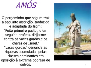 2
AMÓS
O pergaminho que segura traz
a seguinte inscrição, traduzida
e adaptada do latim:
"Feito primeiro pastor, e em
seguida profeta, dirijo-me
contra as vacas gordas e os
chefes de Israel.”
"vacas gordas“ denuncia as
riquezas acumuladas pelas
classes dominantes em
oposição à extrema pobreza de
outros.
 