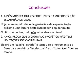 Conclusões
1. AMÓS MOSTRA QUE OS CORRUPTOS E AMBICIOSOS NÃO
ESCAPARÃO DE DEUS.
Hoje, num mundo cheio de ganância e de exploração do
próximo uma leitura deste livro poderia ajudar muito.
No fim das contas, tudo não vai acabar em pizza!
2. AMÓS PROVA QUE O CHAMADO PROFÉTICO NÃO TEM
LIMITAÇÕES SÓCIO-CULTURAIS.
Ele era um “caipira iletrado” e tornou-se o instrumento de
Deus para corrigir os "intelectuais" e os "colunáveis" de seu
tempo.
 