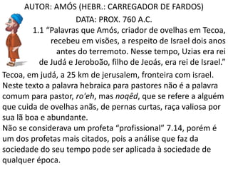 AUTOR: AMÓS (HEBR.: CARREGADOR DE FARDOS)
DATA: PROX. 760 A.C.
1.1 “Palavras que Amós, criador de ovelhas em Tecoa,
recebeu em visões, a respeito de Israel dois anos
antes do terremoto. Nesse tempo, Uzias era rei
de Judá e Jeroboão, filho de Jeoás, era rei de Israel.”
Tecoa, em judá, a 25 km de jerusalem, fronteira com israel.
Neste texto a palavra hebraica para pastores não é a palavra
comum para pastor, ro'eh, mas noqêd, que se refere a alguém
que cuida de ovelhas anãs, de pernas curtas, raça valiosa por
sua lã boa e abundante.
Não se considerava um profeta “profissional” 7.14, porém é
um dos profetas mais citados, pois a análise que faz da
sociedade do seu tempo pode ser aplicada à sociedade de
qualquer época.
 