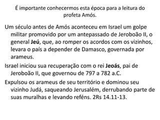 É importante conhecermos esta época para a leitura do
profeta Amós.
Um século antes de Amós aconteceu em Israel um golpe
militar promovido por um antepassado de Jeroboão II, o
general Jeú, que, ao romper os acordos com os vizinhos,
levara o país a depender de Damasco, governada por
arameus.
Israel iniciou sua recuperação com o rei Jeoás, pai de
Jeroboão II, que governou de 797 a 782 a.C.
Expulsou os arameus de seu território e dominou seu
vizinho Judá, saqueando Jerusalém, derrubando parte de
suas muralhas e levando reféns. 2Rs 14.11-13.
 