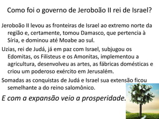 Como foi o governo de Jeroboão II rei de Israel?
Jeroboão II levou as fronteiras de Israel ao extremo norte da
região e, certamente, tomou Damasco, que pertencia à
Síria, e dominou até Moabe ao sul.
Uzias, rei de Judá, já em paz com Israel, subjugou os
Edomitas, os Filisteus e os Amonitas, implementou a
agricultura, desenvolveu as artes, as fábricas domésticas e
criou um poderoso exército em Jerusalém.
Somadas as conquistas de Judá e Israel sua extensão ficou
semelhante a do reino salomônico.
E com a expansão veio a prosperidade.
 