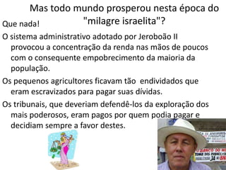 Mas todo mundo prosperou nesta época do
"milagre israelita"?Que nada!
O sistema administrativo adotado por Jeroboão II
provocou a concentração da renda nas mãos de poucos
com o consequente empobrecimento da maioria da
população.
Os pequenos agricultores ficavam tão endividados que
eram escravizados para pagar suas dívidas.
Os tribunais, que deveriam defendê-los da exploração dos
mais poderosos, eram pagos por quem podia pagar e
decidiam sempre a favor destes.
 