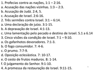 9
1. Profecias contra as nações, 1:1 – 2:16.
a. Acusação das nações vizinhas. 1:3 – 2:3.
b. Acusação de Judá. 2:4, 5.
c. Acusação de Israel. 2:6-16.
2. Três sermões contra Israel. 3:1 – 6:14.
a. Uma declaração de juízo. 3:1-15.
b. A depravação de Israel. 4:1-13.
c. Uma lamentação pelo pecado e destino de Israel. 5.1 a 6.14
3. Cinco visões da condição de Israel. 7:1 – 9:10.
a. Os gafanhotos devoradores. 7:1-3.
b. O fogo consumidor. 7: 4-6.
c. O prumo. 7:7-9.
d. Oposição eclesiástica. 7: 10-17.
e. O cesto de frutos maduros. 8: 1-14.
f. O julgamento do Senhor. 9:1-10.
4. A promessa da restauração de Israel. 9:11-15.
 