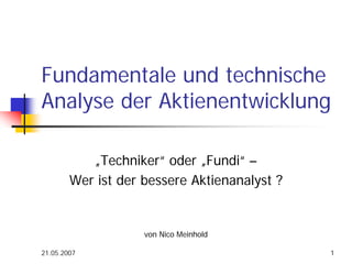 21.05.2007 1
Fundamentale und technische
Analyse der Aktienentwicklung
„Techniker“ oder „Fundi“ –
Wer ist der bessere Aktienanalyst ?
von Nico Meinhold
 