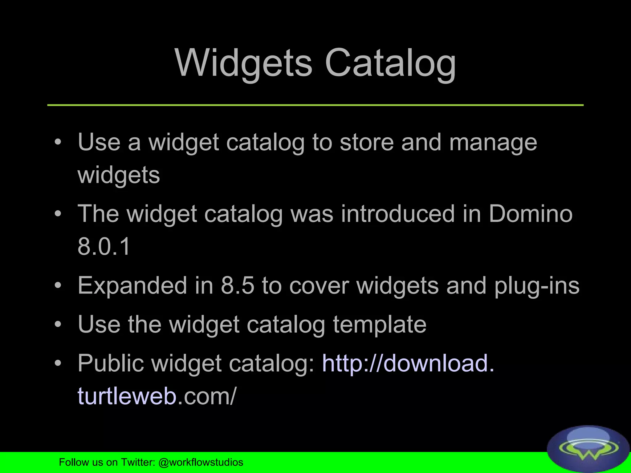 Widgets Catalog Use a widget catalog to store and manage widgets The widget catalog was introduced in Domino 8.0.1 Expanded in 8.5 to cover widgets and plug-ins Use the widget catalog template Public widget catalog:  http://download. turtleweb .com/   Follow us on Twitter: @workflowstudios 