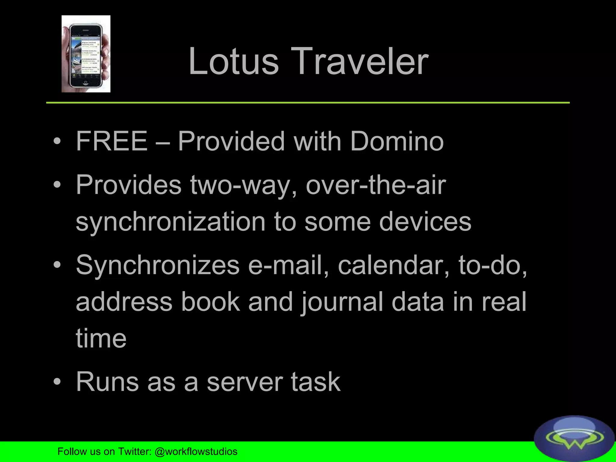 Lotus Traveler FREE – Provided with Domino Provides two-way, over-the-air synchronization to some devices Synchronizes e-mail, calendar, to-do, address book and journal data in real time Runs as a server task Follow us on Twitter: @workflowstudios 