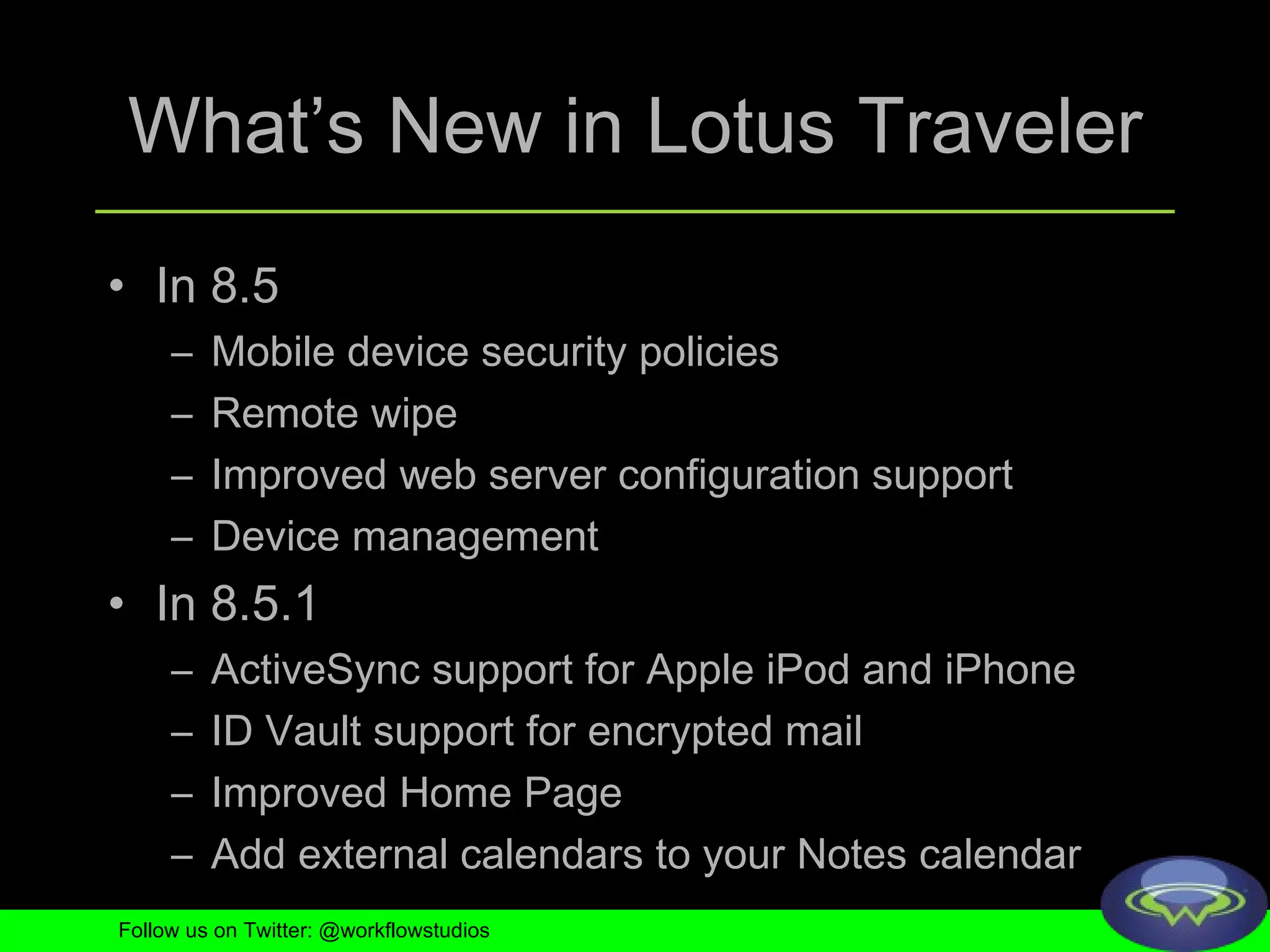 What’s New in Lotus Traveler In 8.5 Mobile device security policies Remote wipe Improved web server configuration support Device management In 8.5.1 ActiveSync support for Apple iPod and iPhone ID Vault support for encrypted mail Improved Home Page Add external calendars to your Notes calendar Follow us on Twitter: @workflowstudios 