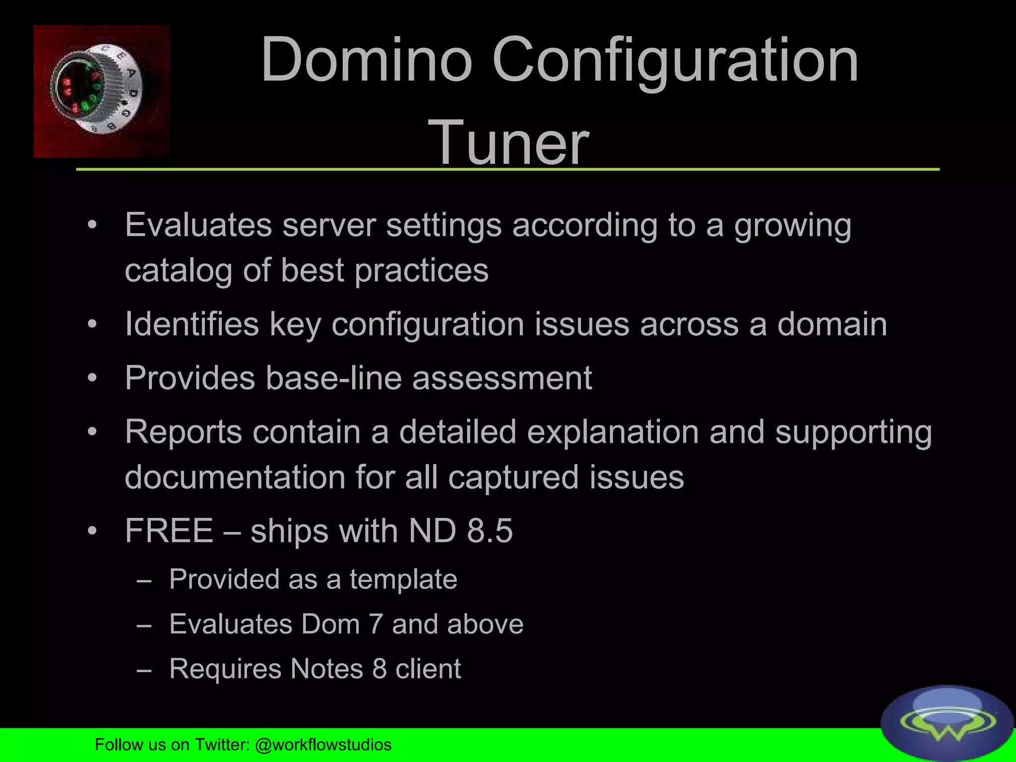 Domino Configuration Tuner Evaluates server settings according to a growing catalog of best practices  Identifies key configuration issues across a domain Provides base-line assessment  Reports contain a detailed explanation and supporting documentation for all captured issues  FREE – ships with ND 8.5 Provided as a template Evaluates Dom 7 and above  Requires Notes 8 client Follow us on Twitter: @workflowstudios 