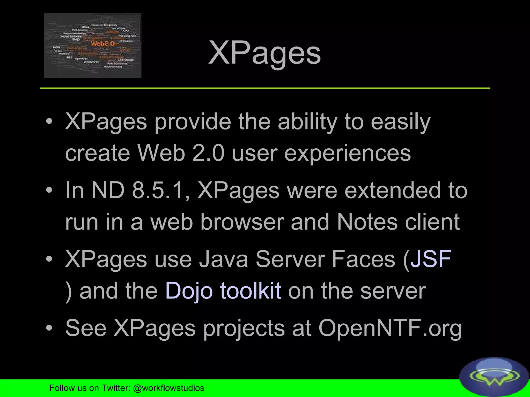 XPages XPages provide the ability to easily create Web 2.0 user experiences  In ND 8.5.1, XPages were extended to run in a web browser and Notes client XPages use Java Server Faces ( JSF ) and the  Dojo toolkit  on the server  See XPages projects at OpenNTF.org Follow us on Twitter: @workflowstudios 