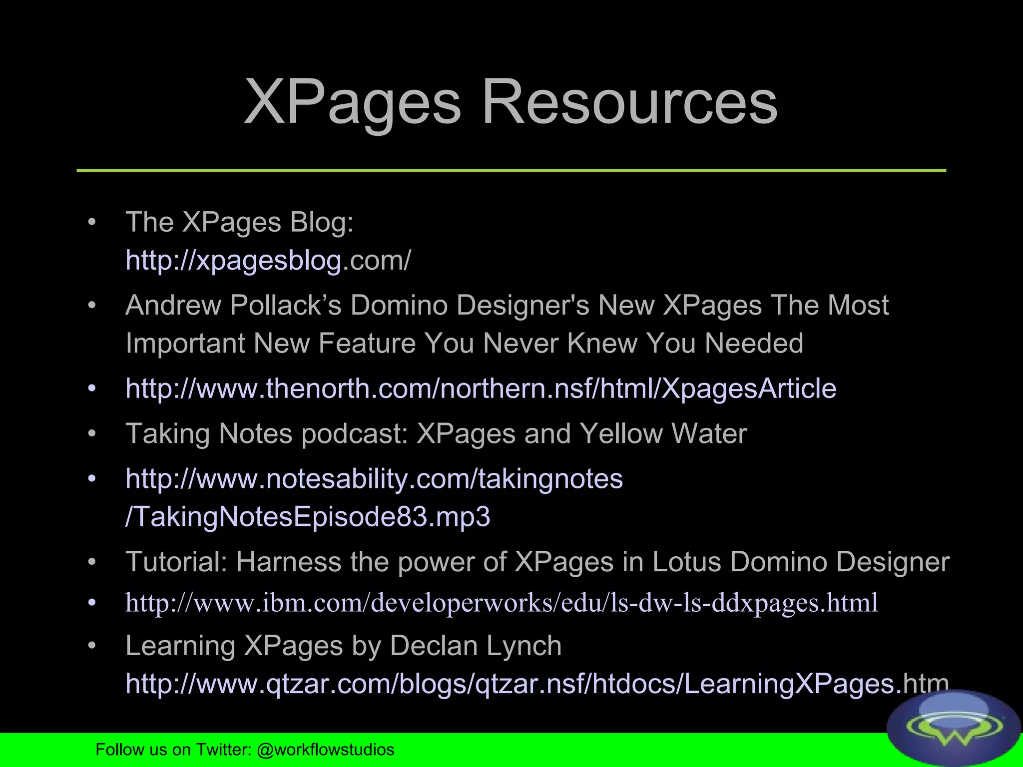 XPages Resources The XPages Blog:  http:// xpagesblog .com/   Andrew Pollack’s Domino Designer's New XPages The Most Important New Feature You Never Knew You Needed  http://www. thenorth .com/northern. nsf /html/ XpagesArticle Taking Notes podcast: XPages and Yellow Water http://www. notesability .com/ takingnotes /TakingNotesEpisode83.mp3   Tutorial: Harness the power of XPages in Lotus Domino Designer http://www. ibm .com/ developerworks / edu / ls - dw - ls - ddxpages .html   Learning XPages by Declan Lynch http://www. qtzar .com/ blogs / qtzar . nsf / htdocs / LearningXPages . htm   Follow us on Twitter: @workflowstudios 