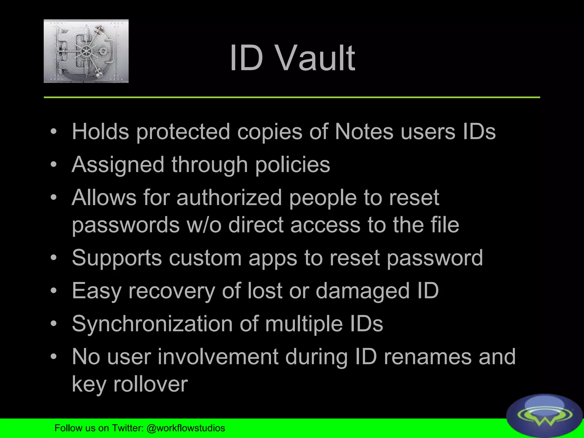 ID Vault Holds protected copies of Notes users IDs Assigned through policies Allows for authorized people to reset passwords w/o direct access to the file Supports custom apps to reset password Easy recovery of lost or damaged ID Synchronization of multiple IDs No user involvement during ID renames and key rollover Follow us on Twitter: @workflowstudios 