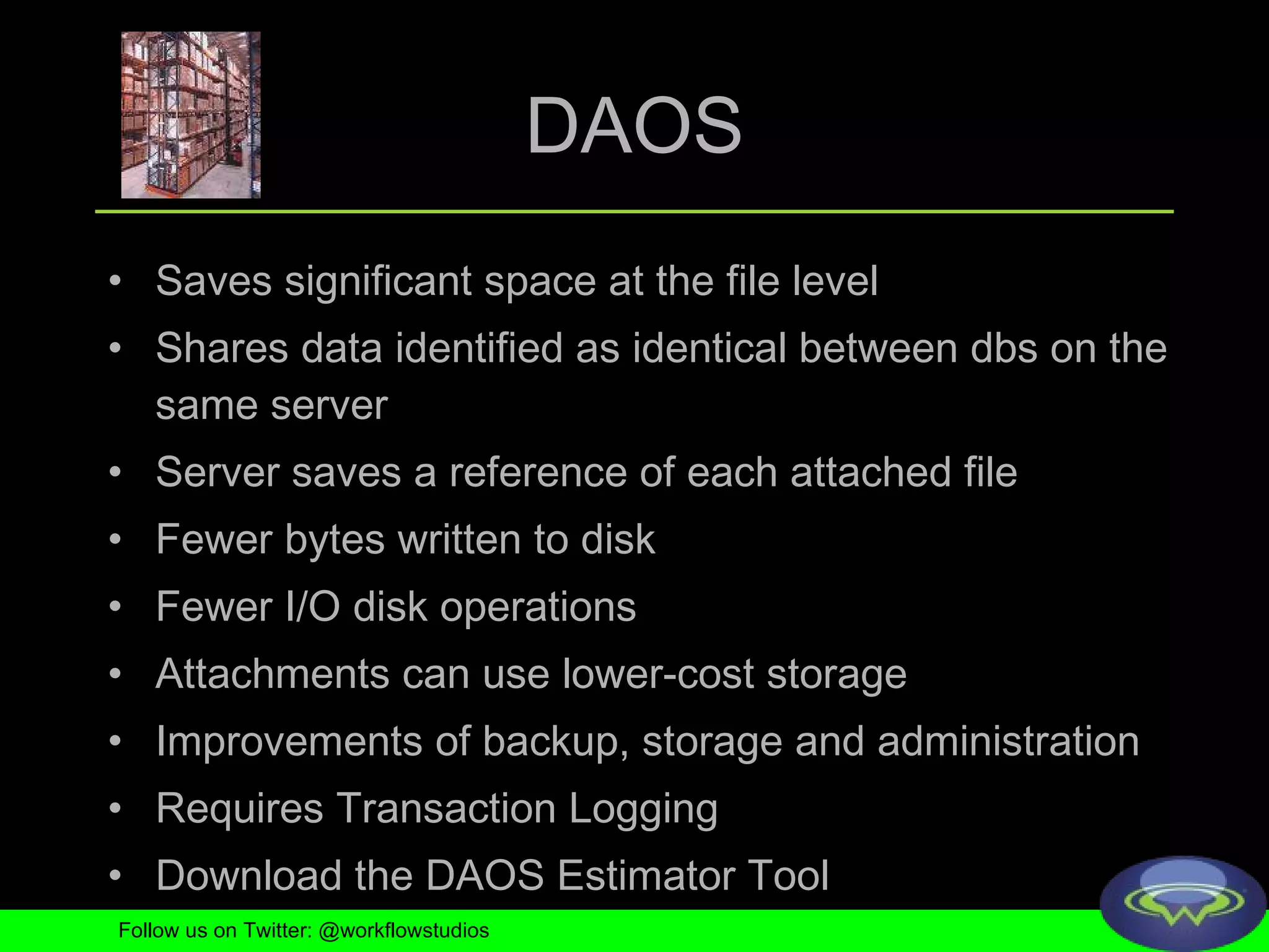 DAOS Saves significant space at the file level Shares data identified as identical between dbs on the same server Server saves a reference of each attached file Fewer bytes written to disk Fewer I/O disk operations Attachments can use lower-cost storage Improvements of backup, storage and administration Requires Transaction Logging Download the DAOS Estimator Tool Follow us on Twitter: @workflowstudios 