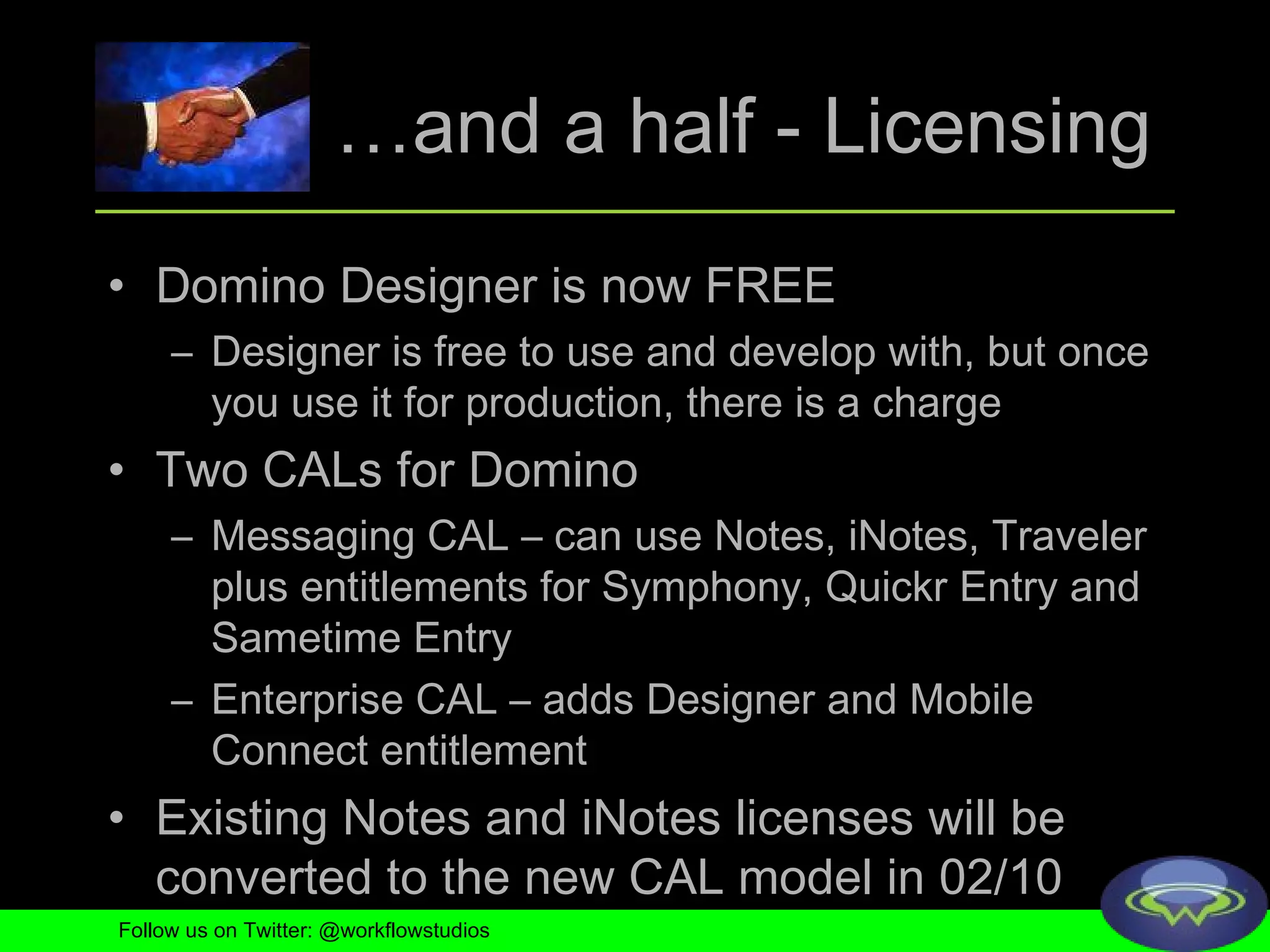 … and a half - Licensing Domino Designer is now FREE Designer is free to use and develop with, but once you use it for production, there is a charge Two CALs for Domino Messaging CAL – can use Notes, iNotes, Traveler plus entitlements for Symphony, Quickr Entry and Sametime Entry Enterprise CAL – adds Designer and Mobile Connect entitlement Existing Notes and iNotes licenses will be converted to the new CAL model in 02/10 Follow us on Twitter: @workflowstudios 