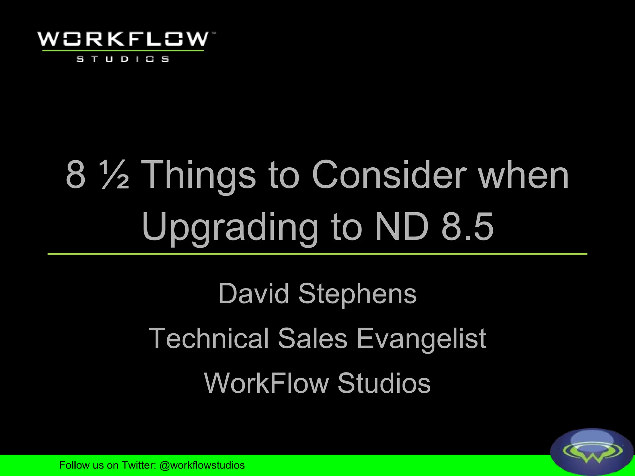 8 ½ Things to Consider when Upgrading to ND 8.5 David Stephens Technical Sales Evangelist WorkFlow Studios Follow us on Twitter: @workflowstudios 