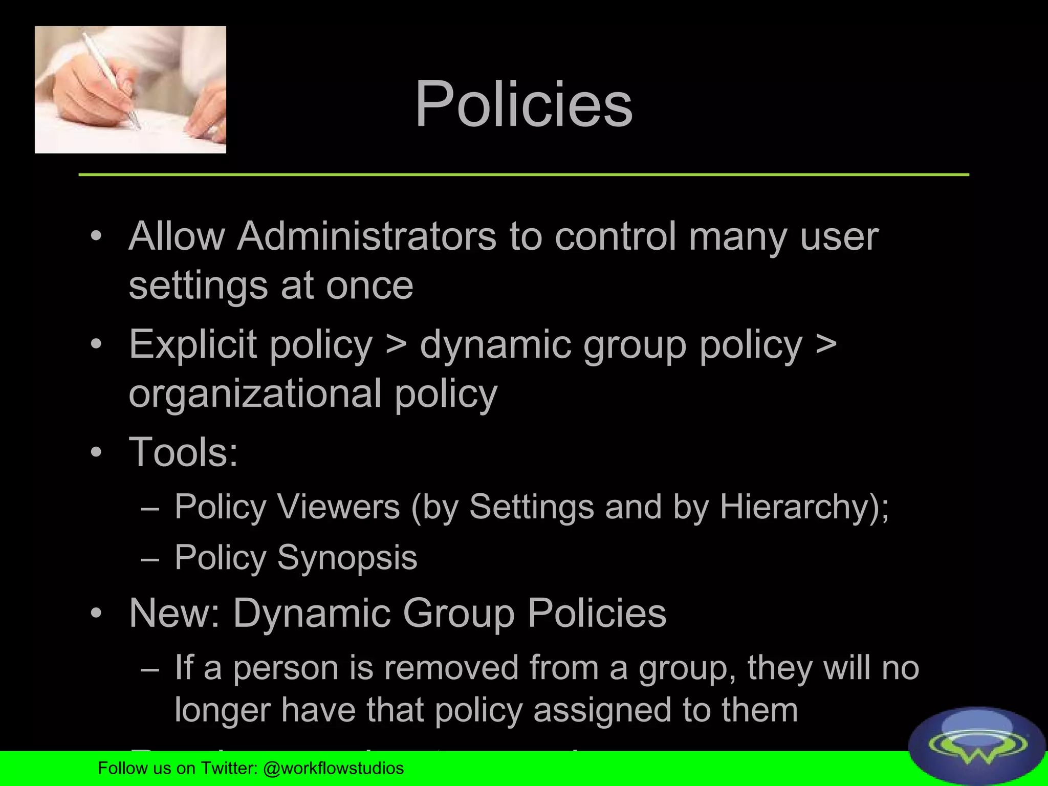 Policies Allow Administrators to control many user settings at once Explicit policy > dynamic group policy > organizational policy Tools:  Policy Viewers (by Settings and by Hierarchy); Policy Synopsis New: Dynamic Group Policies If a person is removed from a group, they will no longer have that policy assigned to them Read more about precedence Follow us on Twitter: @workflowstudios 