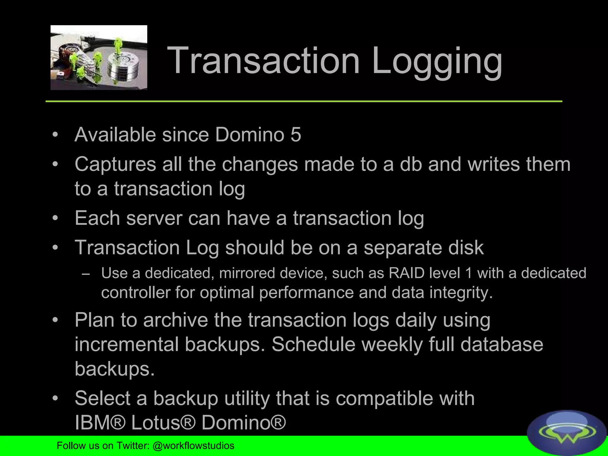 Transaction Logging Available since Domino 5 Captures all the changes made to a db and writes them to a transaction log Each server can have a transaction log Transaction Log should be on a separate disk Use a dedicated, mirrored device, such as RAID level 1 with a dedicated  controller for optimal performance and data integrity.  Plan to archive the transaction logs daily using incremental backups. Schedule weekly full database backups.  Select a backup utility that is compatible with IBM® Lotus® Domino®  Follow us on Twitter: @workflowstudios 