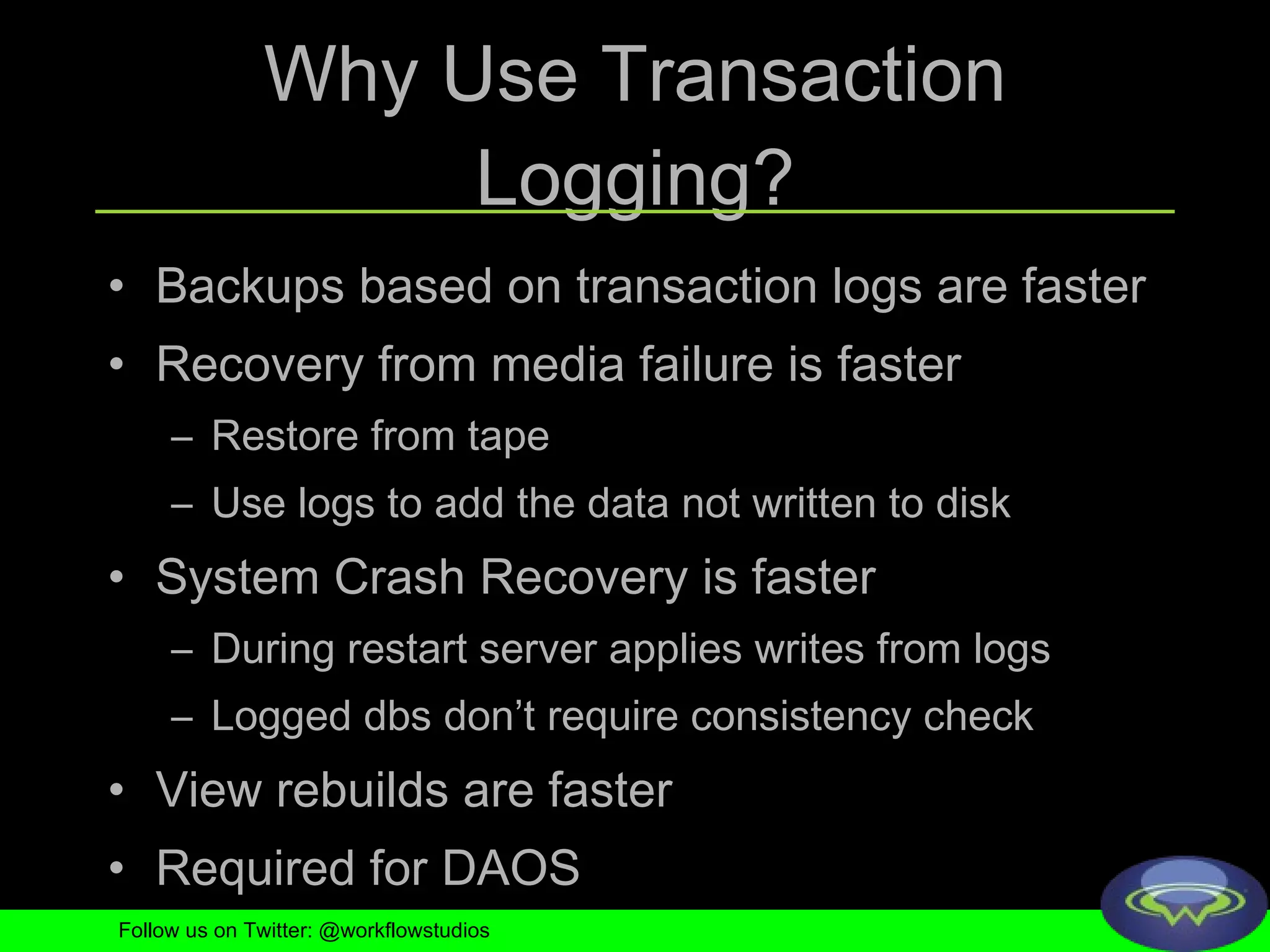 Why Use Transaction Logging? Backups based on transaction logs are faster Recovery from media failure is faster Restore from tape Use logs to add the data not written to disk System Crash Recovery is faster During restart server applies writes from logs Logged dbs don’t require consistency check View rebuilds are faster Required for DAOS Follow us on Twitter: @workflowstudios 