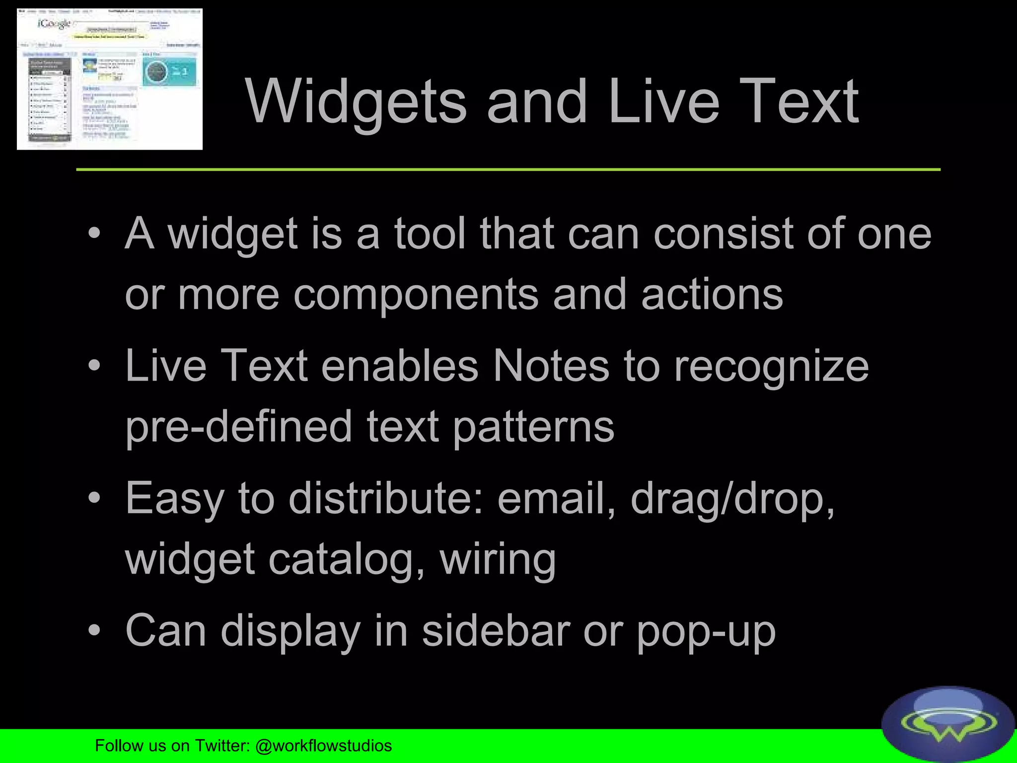 Widgets and Live Text A widget is a tool that can consist of one or more components and actions Live Text enables Notes to recognize pre-defined text patterns  Easy to distribute: email, drag/drop, widget catalog, wiring Can display in sidebar or pop-up Follow us on Twitter: @workflowstudios 