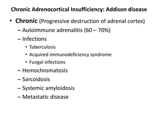 Chronic Adrenocortical Insufficiency: Addison disease
• Chronic (Progressive destruction of adrenal cortex)
– Autoimmune adrenalitis (60 – 70%)
– Infections
• Tuberculosis
• Acquired immunodeficiency syndrome
• Fungal infections
– Hemochromatosis
– Sarcoidosis
– Systemic amyloidosis
– Metastatic disease
 