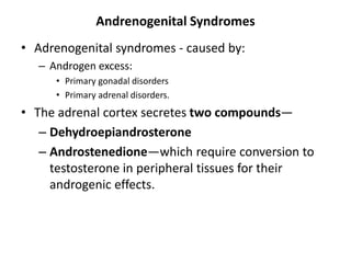 Andrenogenital Syndromes
• Adrenogenital syndromes - caused by:
– Androgen excess:
• Primary gonadal disorders
• Primary adrenal disorders.
• The adrenal cortex secretes two compounds—
– Dehydroepiandrosterone
– Androstenedione—which require conversion to
testosterone in peripheral tissues for their
androgenic effects.
 