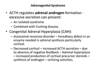 Adrenogenital Syndrome
• ACTH regulates adrenal androgen formation -
excessive secretion can present:
– An isolated syndrome
– Combined with Cushing disease.
• Congenital Adrenal Hyperplasia (CAH):
– Autosomal recessive disorder – hereditary defect in an
enzyme needed in adrenal synthesis particularly
cortisol.
– Decreased cortisol – Increased ACTH secretion – due
to absence of negative feedback – Adrenal hyperplasia
– increased production of cortisol precursor steroids –
synthesis of androgen – virilizing activities.
 