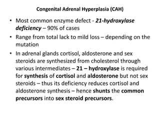 Congenital Adrenal Hyperplasia (CAH)
• Most common enzyme defect - 21-hydroxylase
deficiency – 90% of cases
• Range from total lack to mild loss – depending on the
mutation
• In adrenal glands cortisol, aldosterone and sex
steroids are synthesized from cholesterol through
various intermediates – 21 – hydroxylase is required
for synthesis of cortisol and aldosterone but not sex
steroids – thus its deficiency reduces cortisol and
aldosterone synthesis – hence shunts the common
precursors into sex steroid precursors.
 