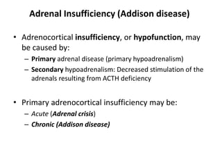 Adrenal Insufficiency (Addison disease)
• Adrenocortical insufficiency, or hypofunction, may
be caused by:
– Primary adrenal disease (primary hypoadrenalism)
– Secondary hypoadrenalism: Decreased stimulation of the
adrenals resulting from ACTH deficiency
• Primary adrenocortical insufficiency may be:
– Acute (Adrenal crisis)
– Chronic (Addison disease)
 