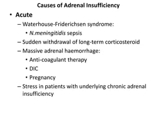 Causes of Adrenal Insufficiency
• Acute
– Waterhouse-Friderichsen syndrome:
• N.meningitidis sepsis
– Sudden withdrawal of long-term corticosteroid
– Massive adrenal haemorrhage:
• Anti-coagulant therapy
• DIC
• Pregnancy
– Stress in patients with underlying chronic adrenal
insufficiency
 