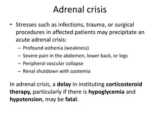 Adrenal crisis
• Stresses such as infections, trauma, or surgical
procedures in affected patients may precipitate an
acute adrenal crisis:
– Profound asthenia (weakness)
– Severe pain in the abdomen, lower back, or legs
– Peripheral vascular collapse
– Renal shutdown with azotemia
In adrenal crisis, a delay in instituting corticosteroid
therapy, particularly if there is hypoglycemia and
hypotension, may be fatal.
 