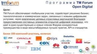 © 2015 TM Forum | 12
V2013.5
V2.2
Программа TM Forum
Open Digital
	
  
Более	
  100	
  компаний-­‐участниц,	
  включая:	
  
	
  
	
  
	
  
Цели:
TM Forum обеспечивает глобальное участие, содействует решению бизнес,
технологических и коммерческих задач, связанных с новыми цифровыми
услугами, через вовлечение целевых отраслевых вертикалей благодаря
предоставлению составных элементов открытой цифровой экономики, что
дает в руки существующих и новых членов Форума конкурентные
преимущества в виде масштабируемых лучших практик, API и стандартов.
 