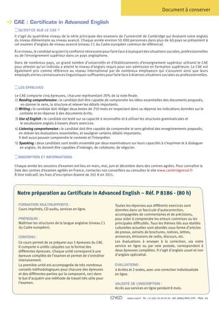 Document à conserver

    CAE : Certificate in Advanced English
    
      QU’EST-CE QUE LE CAE ?
    Il s’agit du quatrième niveau de la série principale des examens de l’université de Cambridge qui évaluent votre anglais
      du niveau élémentaire au niveau avancé. Chaque année environ 50 000 personnes dans plus de 60 pays se présentent à
      cet examen d’anglais de niveau avancé (niveau C1 du Cadre européen commun de référence).
    À ce niveau, le candidat acquiert la confiance nécessaire pour faire face à la plupart des situations sociales, professionnelles
    ou de l’enseignement supérieur dans un pays anglophone.
    Dans de nombreux pays, un grand nombre d’universités et d’établissements d’enseignement supérieur utilisent le CAE
    pour attester qu’un individu a atteint le niveau d’anglais requis pour son admission en formation supérieure. Le CAE est
    également pris comme référence au niveau international par de nombreux employeurs qui s’assurent ainsi que leurs
    employés ont les connaissances linguistiques suffisantes pour faire face à diverses situations sociales ou professionnelles.


      LES ÉPREUVES

    L
     e CAE comporte cinq épreuves, chacune représentant 20% de la note finale.
    1) Reading comprehension : le candidat doit être capable de comprendre les idées essentielles des documents proposés,
         en donner le sens, la structure et relever les détails importants.
    2) Writing : le candidat doit rédiger deux textes de 250 mots en respectant dans sa réponse les indications données sur le
        contexte et en réponse à des documents écrits.
    3) Use of English : le candidat est testé sur sa capacité à reconnaître et à utiliser les structures grammaticales et
        le vocabulaire anglais à travers divers exercices.
    4) Listening comprehension : le candidat doit être capable de comprendre le sens général des enregistrements proposés,
       en relever les évaluations essentielles, et souligner certains détails importants.
       Il doit aussi pouvoir comprendre le contexte et l’interpréter.
    5) Speaking : deux candidats sont testés ensemble par deux examinateurs sur leurs capacités à s’exprimer et à dialoguer
        en anglais. Ils doivent être capables d’interagir, de collaborer, de négocier.

      INSCRIPTION ET INFORMATIONS

    Chaque année les sessions d’examen ont lieu en mars, mai, juin et décembre dans des centres agrées. Pour connaître la
    liste des centres d’examen agréés en France, contactez nos conseillers ou consultez le site www.cambridgeesol.fr
    À titre indicatif, les frais d’inscription étaient de 201 € en 2011.

	

     Notre préparation au Certificate in Advanced English – Réf. P 8186 - (80 h)

      FORMATION MULTISUPPORTS :                                       Toutes les réponses aux différents exercices sont
      Cours imprimés, CD audio, services en ligne.                    données dans un fascicule d’autocorrection,
                                                                      accompagnées de commentaires et de précisions,
      PRÉREQUIS :                                                     pour aider à comprendre les erreurs commises ou les
      Maîtriser les structures de la langue anglaise (niveau C1       principales difficultés. Tous les thèmes liés aux réalités
      du Cadre européen).                                             culturelles actuelles sont abordés sous forme d’articles
                                                                      de presse, extraits de brochures, notices, lettres,
      CONTENU :                                                       annonces, émissions de radio, discours, etc.
      Ce cours permet de se préparer aux 5 épreuves du CAE.           Les évaluations à envoyer à la correction, via notre
      Il comporte 4 unités calquées sur le format des                 service en ligne ou par voie postale, correspondent à
      différentes épreuves. Chaque unité correspond à une             deux épreuves complètes. Il s’agit d’anglais usuel et non
      épreuve complète de l’examen et permet de s’entraîner           d’anglais spécialisé.
      intensivement.
      La première unité est accompagnée de très nombreux              ÉVALUATIONS :
      conseils méthodologiques pour chacune des épreuves              4 écrites et 2 orales, avec une correction individualisée
      et des différentes parties qui la composent, ceci dans          en ligne.
      le but d’acquérir une méthode de travail très utile pour
      l’examen.                                                       VALIDITÉ DE L’INSCRIPTION :
                                                                      Accès aux services en ligne pendant 8 mois.

                                                                              www.cned.fr - Tél. +33 (0)5 49 49 94 94 - Réf. 8ANGCNPX12FPC - PAGE   10
 