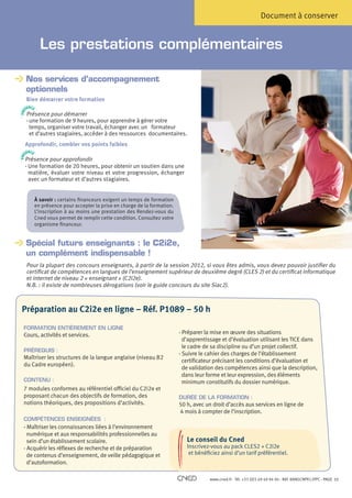 Document à conserver


                          Les prestations complémentaires

                Nos services d’accompagnement
                
         O
       PH N
                optionnels
          E
TELE




                Bien démarrer votre formation
                SENCE
         P RE




                Présence pour démarrer
                - une formation de 9 heures, pour apprendre à gérer votre
                  temps, organiser votre travail, échanger avec un formateur
     O
   PH N
                  et d’autres stagiaires, accéder à des ressources documentaires.
          E
TELE




                Approfondir, combler vos points faibles
                SENCE
         P RE




                Présence pour approfondir
                -  ne formation de 20 heures, pour obtenir un soutien dans une
                  U
                  matière, évaluer votre niveau et votre progression, échanger
                  avec un formateur et d’autres stagiaires.


                        À savoir : certains financeurs exigent un temps de formation
                        en présence pour accepter la prise en charge de la formation.
                        L’inscription à au moins une prestation des Rendez-vous du
                        Cned vous permet de remplir cette condition. Consultez votre
                        organisme financeur.


                Spécial futurs enseignants : le C2i2e,
                
                un complément indispensable !
                Pour la plupart des concours enseignants, à partir de la session 2012, si vous êtes admis, vous devez pouvoir justifier du
                certificat de compétences en langues de l’enseignement supérieur de deuxième degré (CLES 2) et du certificat informatique
                et internet de niveau 2 « enseignant » (C2i2e).
                N.B. : il existe de nombreuses dérogations (voir le guide concours du site Siac2).



          Préparation au C2i2e en ligne – Réf. P1089 – 50 h

              FORMATION ENTIÈREMENT EN LIGNE
              Cours, activités et services.                                             - Préparer la mise en œuvre des situations
                                                                                          d’apprentissage et d’évaluation utilisant les TICE dans
                                                                                          le cadre de sa discipline ou d’un projet collectif.
              PRÉREQUIS :
                                                                                        - Suivre le cahier des charges de l’établissement
              Maîtriser les structures de la langue anglaise (niveau B2
                                                                                          certificateur précisant les conditions d’évaluation et
              du Cadre européen).
                                                                                          de validation des compétences ainsi que la description,
                                                                                          dans leur forme et leur expression, des éléments
              CONTENU :                                                                   minimum constitutifs du dossier numérique.
              7 modules conformes au référentiel officiel du C2i2e et
              proposant chacun des objectifs de formation, des                          DURÉE DE LA FORMATION :
              notions théoriques, des propositions d’activités.                         50 h, avec un droit d’accès aux services en ligne de
                                                                                        4 mois à compter de l’inscription.
              COMPÉTENCES ENSEIGNÉES :
              - Maîtriser les connaissances liées à l’environnement
                numérique et aux responsabilités professionnelles au
                sein d’un établissement scolaire.                                  Le conseil du Cned
                      Choisissez un de recherche et de préparation au sein de notre réseau de centresCLES2 + C2i2e partenaires.
              - Acquérir les réflexes lieu d’accueil près de chez vous             Inscrivez-vous au pack de formation
                                          • Sur de veille pédagogique et
                de contenus d’enseignement,                                         et bénéficiez ainsi d’un tarif préférentiel.
                                                notre site internet à l’adresse www.cned.fr/lesrendezvousducned
                d’autoformation.                              • Par téléphone au 05 49 49 94 94
                                      Nos conseillers sont à votre disposition du lundi au vendredi de 8h30 à 18h00.

                                                                                                    www.cned.fr - Tél. +33 (0)5 49 49 94 94 - Réf. 8ANGCNPX12FPC - PAGE   11
 