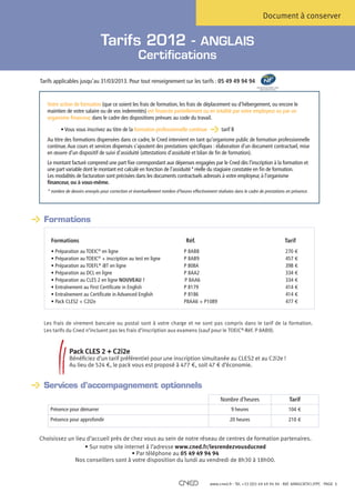 Document à conserver


                                Tarifs 2012 - ANGLAIS
                                                     Certifications

Tarifs applicables jusqu’au 31/03/2013. Pour tout renseignement sur les tarifs : 05 49 49 94 94
                                                                                                                      Centre de relation client
                                                                                                                         www.marque-nf.com




   Votre action de formation (que ce soient les frais de formation, les frais de déplacement ou d’hébergement, ou encore le
   maintien de votre salaire ou de vos indemnités) est financée partiellement ou en totalité par votre employeur ou par un
   organisme financeur, dans le cadre des dispositions prévues au code du travail.

          • Vous vous inscrivez au titre de la formation professionnelle continue                  tarif B
   Au titre des formations dispensées dans ce cadre, le Cned intervient en tant qu’organisme public de formation professionnelle
   continue. Aux cours et services dispensés s’ajoutent des prestations spécifiques : élaboration d’un document contractuel, mise
   en œuvre d’un dispositif de suivi d’assiduité (attestations d’assiduité et bilan de fin de formation).
   Le montant facturé comprend une part fixe correspondant aux dépenses engagées par le Cned dès l’inscription à la formation et
   une part variable dont le montant est calculé en fonction de l’assiduité* réelle du stagiaire constatée en fin de formation.
   Les modalités de facturation sont précisées dans les documents contractuels adressés à votre employeur, à l’organisme
   financeur, ou à vous-même.
   *  ombre de devoirs envoyés pour correction et éventuellement nombre d’heures effectivement réalisées dans le cadre de prestations en présence.
     n




	 Formations

     Formations                                                                Réf.	                                                              Tarif
     • Préparation au TOEIC® en ligne	                                        P 8AB8 	                                                            270 €
     •  réparation au TOEIC® + inscription au test en ligne	
       P                                                                      P 8AB9        	                                                     457 €
     • Préparation au TOEFL® iBT en ligne 	                                   P 808A 	                                                            398 €
     • Préparation au DCL en ligne 	                                          P 8AA2 	                                                            334 €
     • Préparation au CLES 2 en ligne NOUVEAU ! 	                             P 8AA6 	                                                            334 €
     • Entraînement au First Certificate in English 	                         P 8179 	                                                            414 €
     • Entraînement au Certificate in Advanced English	                       P 8186 	                                                            414 €
     • Pack CLES2 + C2I2e	                                                    P8AA6 + P1089                                                       477 €



  es frais de virement bancaire ou postal sont à votre charge et ne sont pas compris dans le tarif de la formation.
 L
 Les tarifs du Cned n’incluent pas les frais d’inscription aux examens (sauf pour le TOEIC®-Réf. P 8AB9).



               P
                ack CLES 2 + C2i2e
               Bénéficiez d’un tarif préférentiel pour une inscription simultanée au CLES2 et au C2i2e !
               Au lieu de 524 €, le pack vous est proposé à 477 €, soit 47 € d’économie.


	 Services d’accompagnement optionnels
                                                                                                  Nombre d’heures                                   Tarif
    Présence pour démarrer                                                                              9 heures                                   104 €
    Présence pour approfondir                                                                          20 heures                                   210 €


Choisissez un lieu d’accueil près de chez vous au sein de notre réseau de centres de formation partenaires.
                  • Sur notre site internet à l’adresse www.cned.fr/lesrendezvousducned
                                      • Par téléphone au 05 49 49 94 94
              Nos conseillers sont à votre disposition du lundi au vendredi de 8h30 à 18h00.


                                                                                            www.cned.fr - Tél. +33 (0)5 49 49 94 94 - Réf. 8ANGCNTX12FPC - PAGE   1
 