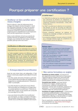 Document à conserver


   Pourquoi préparer une certification ?
                                                             Le saviez-vous ?
                                                             •  e TOEFL®IBT est utilisé par les universités américaines
                                                               L
Améliorer et faire certifier votre

                                                               pour sélectionner les étudiants non anglophones. Le
                                                               test s’est imposé comme une norme pour entrer dans de
niveau d’anglais                                               nombreuses entreprises internationales : l’Oréal, BNP
Dans le cadre du « plan de renforcement de la                  Paribas, Siemens…
pratique des langues vivantes étrangères » lancé             • Le TOEIC® est utilisé pour la sélection et le recrutement.
                                                               
par l’Éducation nationale, le Cned a mis au point              Chez Renault, un score de 750 points est exigé pour
une méthode pédagogique qui utilise toutes les                 rejoindre l’encadrement ; les pilotes d’Air France doivent
ressources d’internet et assure une amélioration               obtenir 850 points, etc.
progressive de la compréhension et de l’expression
                                                             • D’autres entreprises apprécient les diplômes de
                                                               
sans sacrifier la grammaire ni la syntaxe.
                                                               l’université de Cambridge, privilégiés au Royaume-Uni,
                                                               en Irlande, en Australie.
Grâce à cette méthode, le Cned vous entraîne de
manière intensive aux diplômes et certifications             • Les entreprises publiques françaises utilisent le DCL(EP)
                                                               
d’anglais, pour attester de votre niveau, le meilleur          qui a l’avantage d’évaluer toutes les compétences du
possible, quel que soit le test choisi !                       Cadre européen commun de référence.




Certification et référentiel européen                        Parlons clair !
Une certification est une attestation d’un niveau de         • DCL(EP) : diplôme de compétence en langue étrangère
                                                               
langue garanti par un organisme officiel indépendant.          professionnelle (ministère de l’Éducation nationale)
                                                             • TOEIC® : Test of English for International Communication
Le Cadre européen commun de référence pour les                (Educational Testing Service – ETS)
langues (CECRL) établit une correspondance entre             • TOEFL® IBT : Test of English as a Foreign Language
les différents tests et les niveaux de compétence              (Educational Testing Service – ETS)
du référentiel. Des scores minimum ont été définis
pour atteindre chacun des niveaux du Cadre commun            • CLES 2 : certificat de compétences en langue de l’ensei-
et pour pouvoir comparer les performances des                  gnement supérieur de niveau 2 (ministère de l’Enseigne-
apprenants quels que soient le test et la langue.              ment supérieur et de la recherche)
                                                             • FCE : First Certificate in English (université de Cambridge)
                                                             • CAE : Certificate in Advanced English (université de
                                                               Cambridge)

     À chaque objectif sa certification
     
                                                               Nos autres formations en anglais
Avant de vous lancer dans une préparation, il faut
choisir le test le plus adapté à votre objectif et à votre   Formations au niveau scolaire : le Cned est l’un
projet :                                                     des organismes les plus importants en France pour
• vous êtes salarié, demandeur d’emploi ou particulier
                                                            l’apprentissage de l’anglais avec près de 80 000
  et vous désirez faire reconnaître vos compétences en       collégiens et lycéens qui suivent le cursus de la
                                                             sixième jusqu’au bac en enseignement à distance.
  langue dans un contexte professionnel ? Présentez le
  TOEIC® ou le DCL(EP).                                      Formations pour adultes : vous avez besoin
                                                             de démarrer en anglais, remettre à jour vos
                                                             connaissances, améliorer la fluidité de votre
• vous êtes étudiant ou particulier et vous désirez
  
                                                             expression, enrichir votre vocabulaire, progresser en
  faire reconnaître vos compétences en langue dans
                                                             grammaire… ? Le Cned vous propose 9 formations
  un contexte général ou académique ? Présentez le           « Anglais langue de communication générale ».
  TOEFL®IBT, le CLES2, ou les examens de l’université
  de Cambridge (FCE ou CAE).                                 Formations en anglais professionnel : « Communiquer
                                                             en situations professionnelles », 4 formations en
                                                             Anglais professionnel oral : Telephoning, Welcoming,
• vous avez besoin de justifier d’une certification
  
                                                             Presentations, Meetings, et des formations en anglais
  pour des études, un stage, un emploi à l’étranger...       professionnel du tourisme et de l’industrie.
  Nos conseillers sont à votre disposition pour vous
  orienter vers la certification adaptée à votre besoin.     Pour en savoir plus, consultez les notices descriptives
                                                             de ces formations sur http://www.cned.fr/langues
                                                             ou contactez nos conseillers.

                                                                    www.cned.fr - Tél. +33 (0)5 49 49 94 94 - Réf. 8ANGCNPX12FPC - PAGE   2
 