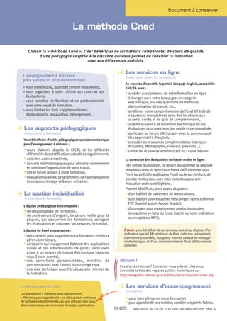 Document à conserver


                                         La méthode Cned

         Choisir la « méthode Cned », c’est bénéficier de formateurs compétents, de cours de qualité,
               d’une pédagogie adaptée à la distance qui vous permet de concilier la formation
                                        avec vos différentes activités.

                                                                        Les services en ligne
                                                                        
     L’enseignement à distance :                                        (inclus dans toutes les formations)
     plus souple et plus économique
                                                                       Au cœur du dispositif, le portail Langu@ Anglais, accessible
     • vous travaillez où, quand et comme vous voulez,
                                                                      24h/24 pour :
     •vous organisez à votre rythme vos cours et vos                  § accéder aux contenus de votre formation en ligne
       évaluations,                                                    § échanger avec votre tuteur, par messagerie
     • vous conciliez vie familiale et vie professionnelle
                                                                         électronique, sur des questions de méthode,
       avec votre projet de formation,                                    d’organisation du travail, etc.,
     • vous limitez les frais supplémentaires :
                                                                      § améliorer votre compréhension de l’oral à l’aide de
     	 déplacements, restauration, hébergement…                           séquences enregistrées avec des locuteurs aux
                                                                          accents variés et de quiz de compréhension,
                                                                       § accéder au service de correction électronique de vos
      Les supports pédagogiques
                                                                         évaluations pour une correction rapide et personnalisée,
      (inclus dans la formation)                                       §participer au forum d’échanges avec la communauté
                                                                          des apprenants d’anglais,
      Vous bénéficiez d’outils pédagogiques spécialement conçus
      pour l’enseignement à distance :
                                                                       § consulter les ressources complémentaires (rubriques
                                                                          Actualités, Médiagraphie, Foire aux questions…),
      § cours élaborés d’après le CECRL et les différents             § contacter le service administratif en cas de besoin.
        référentiels des certifications actualisés régulièrement,
      §  ctivités autocorrectives,
         a                                                             La correction des évaluations écrites et orales en ligne :
      §conseils méthodologiques pour démarrer sereinement            Très simple d’utilisation, ce service vous permet de déposer
        et optimiser l’organisation de votre travail,
                                                                       vos productions en ligne (sous forme de fichier texte pour
      §site et forum dédiés à votre formation,                       l’écrit ou de fichier audio pour l’oral) ou, le cas échéant, de
      §évaluations variées, programmées de façon à soutenir          prendre rendez-vous avec votre correcteur pour une
         votre apprentissage et à vous entraîner.
                                                                       évaluation orale par téléphone.
                                                                       Pour en bénéficier, vous devez disposer :
      Le soutien individualisé                                         § d’un logiciel de traitement de texte courant,
                                                                          
	     (inclus dans la formation)                                       § d’un logiciel pour visualiser des corrigés types au format
                                                                          
                                                                          PDF (logiciel gratuit Adobe Reader),
      L’équipe pédagogique est composée :
                                                                       § d’un moyen pour enregistrer vos productions orales
                                                                          
      § de responsables de formation,                                     (enregistreur en ligne du Cned, logiciel sur votre ordinateur
      §de professeurs d’anglais, locuteurs natifs pour la               ou enregistreur MP3).
        plupart, qui conçoivent les formations, corrigent
        les évaluations et assurent les services de tutorat.
      L’équipe du Cned vous propose :                                 À savoir : pour bénéficier de ces services, vous devez disposer d’un
                                                                      ordinateur avec 64 Mo minimum de Ram, carte son, microphone,
      § des conseils pour organiser votre formation et mieux         imprimante (conseillée), navigateur internet, adresse de message-
        gérer votre temps,                                            rie électronique, et d’une connexion internet (haut débit vivement
      §un soutien qui vous permet d’obtenir des explications        conseillé).
         claires et des reformulations de points particuliers
         grâce à un service de tutorat électronique (réponse
         sous 2 jours ouvrés),
      § des corrections personnalisées, enrichies de               Astuce !
         préconisations avec l’envoi d’un corrigé type,             Pas d’accès internet ? Connectez-vous près de chez vous.
      §une aide technique pour l’accès au site internet de        Consultez la liste des espaces publics numériques sur
         la formation.                                              http://delegation.internet.gouv.fr/bddui/api/accespublic/index.php


    Les Rendez-vous du Cned
    
                                                                        Les services d’accompagnement
                                                                        
                                                                        (en option)
    Les prestations « Présence pour démarrer » et
    « Présence pour approfondir » se déroulent en présence              §pour bien démarrer votre formation
    de formateurs expérimentés, au plus près de chez vous,              § pour approfondir une matière, combler vos points faibles.
    dans notre réseau de centres de formation partenaires.
                                                                             www.cned.fr - Tél. +33 (0)5 49 49 94 94 - Réf. 8ANGCNPX12FPC - PAGE   4
 