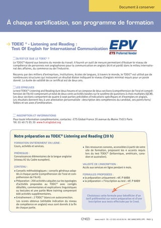 Document à conserver



À chaque certification, son programme de formation


 TOEIC ® - Listening and Reading :
 
 Test Of English for International Communication

    QU’EST-CE QUE LE TOEIC® ?
  Le TOEIC® répond aux besoins du monde du travail. Il fournit un outil de mesure permettant d’évaluer le niveau de
  compétence de personnes non anglophones pour la communication en anglais (écrit et parlé) dans le milieu internatio-
  nal des affaires, du commerce ou de l’industrie.

  R
   econnu par des milliers d’entreprises, institutions, écoles de langues, à travers le monde, le TOEIC® est utilisé par de
  nombreuses structures qui instaurent un résultat étalon indiquant le niveau d’anglais minimal requis pour un poste
  donné. La durée de validité de ce certificat est de deux ans.

   LES ÉPREUVES
  Le test TOEIC® Listening and Reading dure deux heures et se compose de deux sections (compréhension de l’oral et compré-
  hension de l’écrit) comprenant un total de deux cents activités basées sur le système de questions à choix multiples (QCM).
  Les deux sections comportent de quatre à sept parties précédées d’indications spécifiques et d’exemples en anglais.
  Les résultats donnent lieu à une attestation personnalisée : description des compétences du candidat, ses points forts/
  faibles et ses axes d’amélioration.



     INSCRIPTION ET INFORMATIONS
  Pour toute information complémentaire, contactez : ETS Global-France 20 avenue du Maine 75015 Paris
  Tél. 01 40 75 95 20 www.fr.etsglobal.org




  Notre préparation au TOEIC® Listening and Reading (20 h)
  FORMATION ENTIÈREMENT EN LIGNE :
  Cours, activités et services.                                 • Des ressources sonores, accessibles à partir de votre
                                                                   site de formation, proposent les 4 accents requis
  PRÉREQUIS :                                                      lors du test TOEIC® (britannique, américain, cana-
  Connaissances élémentaires de la langue anglaise                 dien et australien).
  (niveau A2 du Cadre européen).
                                                                VALIDITÉ DE L’INSCRIPTION :
  CONTENU :                                                     Accès aux services en ligne pendant 4 mois.
  •  onseils méthodologiques : conseils généraux adap-
      C
      tés à chaque partie (compréhension de l’oral et com-      FORMULES PROPOSÉES :
      préhension de l’écrit).                                   • la préparation uniquement : réf. P 8AB8
                                                                    
  • Préparation : 200 activités calquées sur les typologies   • la préparation + l’inscription au test : réf. P 8AB9
      d’activités proposées au TOEIC® avec corrigés
      détaillés, commentaires et explications linguistiques
      ou lexicales et une partie More training comprenant
      600 activités supplémentaires.
                                                                    Choisissez cette formule pour bénéficier d’un
  • Entraînement : 2 TOEIC® blancs en autocorrection.              tarif préférentiel sur notre préparation et d’une
      Les scores obtenus (véritable indication du niveau             inscription aux tests effectuée par le Cned.
      de compétence en anglais) vous sont donnés à la fin
     de chaque partie.



                                                                           www.cned.fr - Tél. +33 (0)5 49 49 94 94 - Réf. 8ANGCNPX12FPC - PAGE   5
 