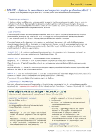 Document à conserver

DCL(EP) : diplôme de compétence en langue (étrangère professionnelle) (*)
 (*) Le format du DCL a légèrement changé en février 2011. La nouvelle formule DCLEP reste néanmoins souvent appelée DCL.


   QU’EST-CE QUE LE DCL(EP) ?
  e diplôme, délivré par l’Éducation nationale, valide la capacité à utiliser une langue étrangère dans un contexte
 C
 professionnel. Il atteste d’une compétence de communication opérationnelle en langue étrangère et valorise
 l’expérience personnelle et professionnelle du candidat. Il est ouvert à tout public : particulier, salarié, demandeur
 d’emploi, stagiaire de la formation professionnelle, étudiant.

   LES ÉPREUVES
L’évaluation porte, non sur les connaissances du candidat, mais sur sa capacité à utiliser la langue dans une situation
professionnelle. Le candidat doit traiter en 2 h 30 un «scénario» : une situation proche de la réalité professionnelle.
Il a une mission à remplir, des tâches à effectuer, des choix à faire et une solution à proposer.

L’épreuve s’appuie sur des documents écrits, sonores ou audiovisuels (les supports et le mode de diffusion de ces
documents peuvent varier). Elle se décompose en cinq phases dont chacune permet de tester plus particulièrement une
compétence à l’écrit ou à l’oral à travers un certain nombre d’activités : recueil et tri d’informations, formulation d’un
problème et choix de solutions, argumentation.

§ PHASES 1 ET 2 : le candidat recueille des informations d’après des documents écrits et sonores, et répond à un
questionnaire écrit concernant ces documents. Durée totale : 1 heure 10.

§ PHASES 3 ET 4 : préparation de 15 à 20 minutes à la fin des phases 1 et 2.
Les phases 3 et 4 se déroulent au cours d’un seul entretien téléphonique classique (ou via internet).
Phase 3 : entretien (1re partie), le candidat présente ses conclusions et recommandations (10 minutes maximum en
continu).
Phase 4 : entretien (2nde partie), le candidat réagit et répond aux sollicitations de son interlocuteur en argumentant et en
défendant son point de vue (10 minutes maximum).

§ PHASE 5 : à partir des éléments recueillis au cours des phases antérieures, le candidat rédige un document proposant la
solution qu’il retient dans le cadre de sa mission (temps de rédaction : 40 minutes).
L’épreuve du DCL permet d’obtenir l’un des cinq degrés du diplôme.

   INSCRIPTION ET INFORMATIONS
Pour toute information concernant l’organisation et l’inscription aux examens et la liste des centres d’examen agréés,
consultez le site : www.education.gouv.fr/dcl . À titre indicatif, les frais d’inscription à l’examen s’élevaient à 100 € en 2011.


  Notre préparation au DCL en ligne – Réf. P 8AA2 - (20 h)
  Préparation en totale adéquation avec le nouveau format de l’examen (référentiel 2011).

  FORMATION ENTIÈREMENT EN LIGNE :                                 3
                                                                    scénarios progressifs au format de l’examen :
  Cours, activités et services.                                    • Entraînement :
  PRÉREQUIS :
                                                                     – scénario 1 : en autocorrection avec de nombreux
                                                                       
  Connaissances élémentaires de la langue anglaise                     conseils méthodologiques,
  (niveau A2 du Cadre européen).                                   • Évaluations :
                                                                     – scénario 2 : approche guidée avec des conseils
                                                                       
  CONTENU :                                                            en début de chaque phase et une correction
  •  éthodologie : le Cned vous propose de multiples
      M                                                                individualisée, en ligne pour l’écrit et au
      conseils afin de vous préparer au mieux à l’épreuve              téléphone avec un correcteur pour l’oral.
      du DCL.                                                        – scénario 3 : dans les conditions de l’examen avec
                                                                       
  • Préparation : nombreuses activités autocorrectives               une correction individualisée, en ligne pour l’écrit
      pour vous permettre de développer les compétences                et au téléphone avec un correcteur pour l’oral.
      en langue nécessaires (compréhension orale et
      écrite, expression orale et écrite, entretien).              VALIDITÉ DE L’INSCRIPTION :
                                                                   Accès aux services en ligne pendant 4 mois.

                                                                              www.cned.fr - Tél. +33 (0)5 49 49 94 94 - Réf. 8ANGCNPX12FPC - PAGE   6
 