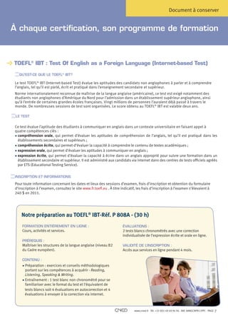 Document à conserver


À chaque certification, son programme de formation



TOEFL® IBT : Test Of English as a Foreign Language (Internet-based Test)

   QU’EST-CE QUE LE TOEFL® IBT?

 L
  e test TOEFL® IBT (Internet-based Test) évalue les aptitudes des candidats non anglophones à parler et à comprendre
 l’anglais, tel qu’il est parlé, écrit et pratiqué dans l’enseignement secondaire et supérieur.
 N
  orme internationalement reconnue de maîtrise de la langue anglaise (américaine), ce test est exigé notamment des
 étudiants non anglophones d’Amérique du Nord pour l’admission dans un établissement supérieur anglophone, ainsi
 qu’à l’entrée de certaines grandes écoles françaises. Vingt millions de personnes l’auraient déjà passé à travers le
 monde. De nombreuses sessions de test sont organisées. Le score obtenu au TOEFL® IBT est valable deux ans.

 LE TEST


 Ce test évalue l’aptitude des étudiants à communiquer en anglais dans un contexte universitaire en faisant appel à
 quatre compétences clés :
 •  ompréhension orale, qui permet d’évaluer les aptitudes de compréhension de l’anglais, tel qu’il est pratiqué dans les
   c
   établissements secondaires et supérieurs ;
 •  ompréhension écrite, qui permet d’évaluer la capacité à comprendre le contenu de textes académiques ;
   c
 •  xpression orale, qui permet d’évaluer les aptitudes à communiquer en anglais ;
   e
 •  xpression écrite, qui permet d’évaluer la capacité à écrire dans un anglais approprié pour suivre une formation dans un
   e
   établissement secondaire et supérieur. Il est administré aux candidats via internet dans des centres de tests officiels agréés
   par ETS (Educational Testing Service).


 INSCRIPTION ET INFORMATIONS

 Pour toute information concernant les dates et lieux des sessions d’examen, frais d’inscription et obtention du formulaire
 d’inscription à l’examen, consultez le site www.fr.toefl.eu . À titre indicatif, les frais d’inscription à l’examen s’élevaient à
 240 $ en 2011.




     Notre préparation au TOEFL® IBT-Réf. P 808A - (30 h)
     FORMATION ENTIÈREMENT EN LIGNE :                                   ÉVALUATIONS :
     Cours, activités et services.                                      2 tests blancs chronométrés avec une correction
                                                                        individualisée de l’expression écrite et orale en ligne.
     PRÉREQUIS :
     Maîtriser les structures de la langue anglaise (niveau B2          VALIDITÉ DE L’INSCRIPTION :
     du Cadre européen).                                                Accès aux services en ligne pendant 4 mois.

     CONTENU :
     •  réparation : exercices et conseils méthodologiques
         P
         portant sur les compétences à acquérir - Reading,
         Listening, Speaking  Writing.
     • Entraînement : 1 test blanc non chronométré pour se
         familiariser avec le format du test et l’équivalent de
        tests blancs soit 4 évaluations en autocorrection et 4
        évaluations à envoyer à la correction via internet.



                                                                               www.cned.fr - Tél. +33 (0)5 49 49 94 94 - Réf. 8ANGCNPX12FPC - PAGE   7
 
