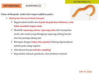 ARTHROPODA KLASIFIKASI (2)
INVERTEBRATA
Filum Arthropoda terdiri dari empat subfilum yaitu ;
 Myriapoda (hewan berkaki banyak)
 Bagian tubuh terdiri atas kepala (kaput) dan abdomen, serta
tidak memiliki bagian dada
 Memiliki sepasang antena, sepasang mata (dari kumpulan
oseli), dan mulut yang dilengkapi sepasang rahang bawah,
dan dua pasang rahang atas
 Bernapas dengan trakea dan spirakel (lubang dipermukaan
tubuh) pada setiap segmen
 Alat eksresi berupa tubulus malphigi
 Reproduksi seksual, gonokoris, dam fertilisasi internal
 