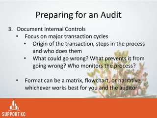 Preparing for an Audit
3. Document Internal Controls
• Focus on major transaction cycles
• Origin of the transaction, steps in the process
and who does them
• What could go wrong? What prevents it from
going wrong? Who monitors the process?
• Format can be a matrix, flowchart, or narrative,
whichever works best for you and the auditor
 