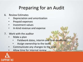 Preparing for an Audit
6. Review Estimates
• Depreciation and amortization
• Prepaid expenses
• Investment values
• In-kind revenue and expense
7. Work with the auditor
• Make a plan
• Fieldwork dates, interim and final deadlines
• Assign ownership to the tasks
• Communicate any changes to the plan
• Allow time for internal review
 