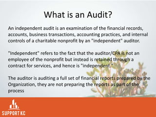 What is an Audit?
An independent audit is an examination of the financial records,
accounts, business transactions, accounting practices, and internal
controls of a charitable nonprofit by an "independent" auditor.
"Independent" refers to the fact that the auditor/CPA is not an
employee of the nonprofit but instead is retained through a
contract for services, and hence is "independent."
The auditor is auditing a full set of financial reports prepared by the
Organization, they are not preparing the reports as part of the
process
 